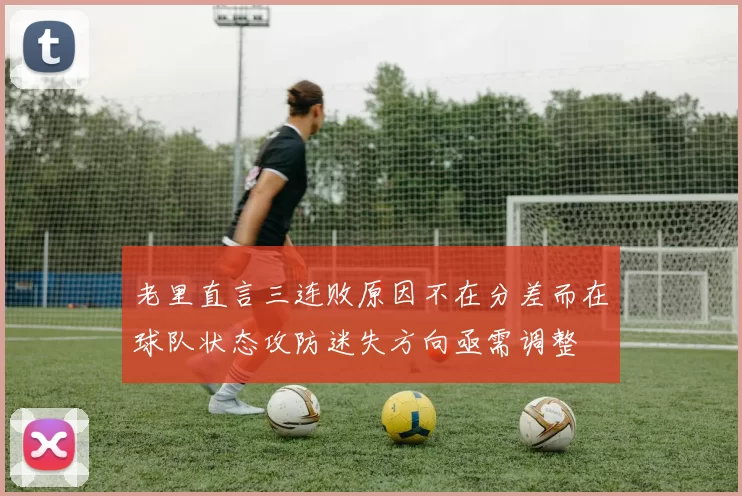 老里直言三连败原因不在分差而在球队状态攻防迷失方向亟需调整