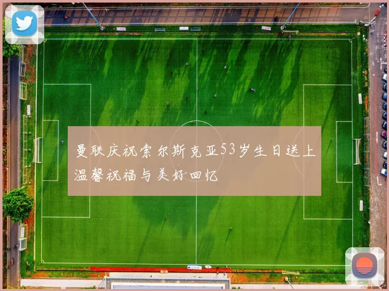曼联庆祝索尔斯克亚53岁生日送上温馨祝福与美好回忆