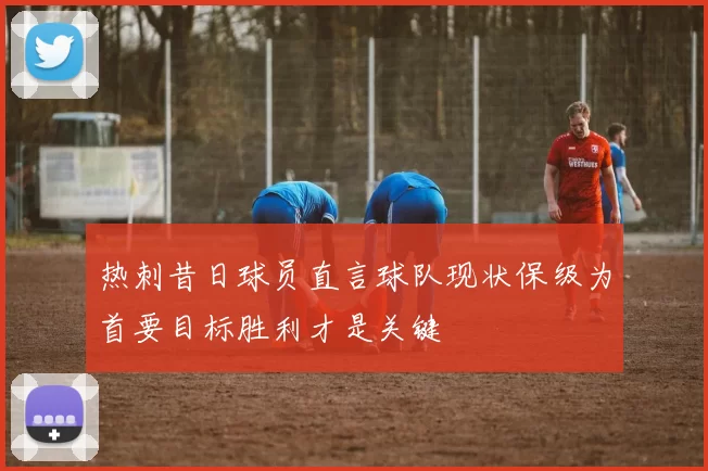 热刺昔日球员直言球队现状保级为首要目标胜利才是关键