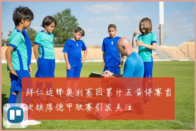 拜仁边锋奥利塞因累计五黄停赛首次缺席德甲联赛引发关注