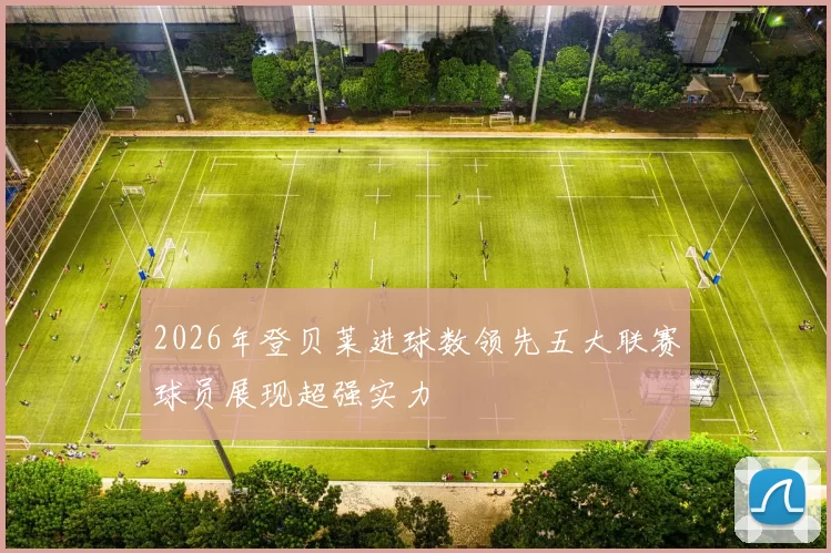 2026年登贝莱进球数领先五大联赛球员展现超强实力