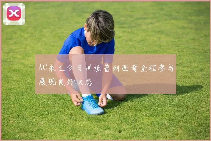 AC米兰今日训练普利西奇全程参与展现良好状态