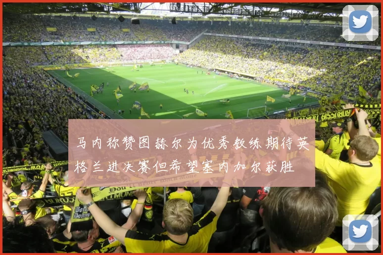 马内称赞图赫尔为优秀教练期待英格兰进决赛但希望塞内加尔获胜