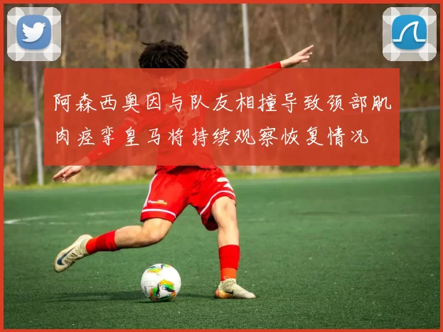 阿森西奥因与队友相撞导致颈部肌肉痉挛皇马将持续观察恢复情况