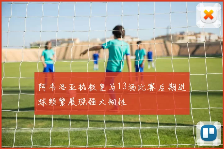 阿韦洛亚执教皇马13场比赛后期进球频繁展现强大韧性