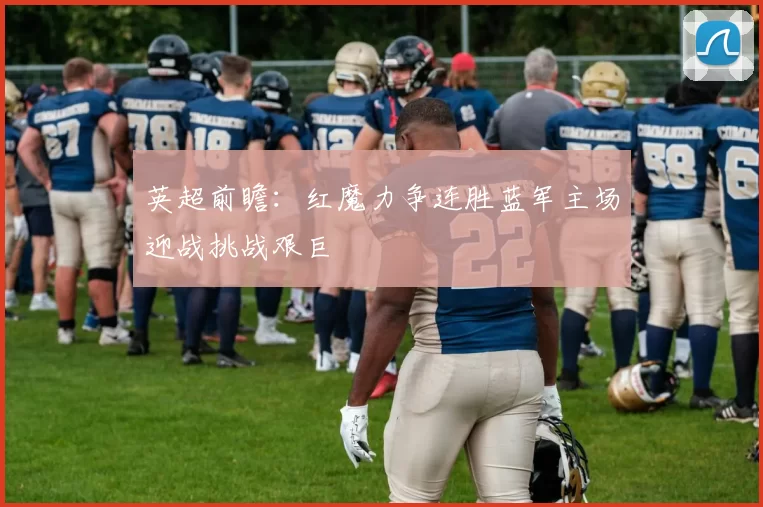 英超前瞻：红魔力争连胜蓝军主场迎战挑战艰巨