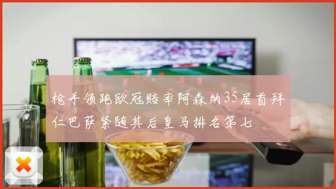 枪手领跑欧冠赔率阿森纳35居首拜仁巴萨紧随其后皇马排名第七