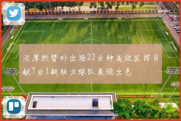 淡厚然替补出场22分钟高效发挥贡献7分1断助力球队表现出色