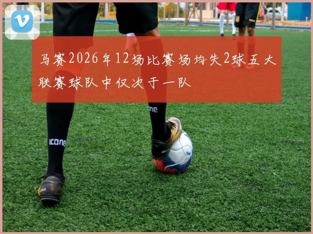 马赛2026年12场比赛场均失2球五大联赛球队中仅次于一队