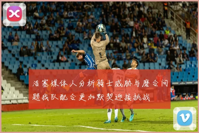 活塞媒体人分析骑士威胁与磨合问题我队配合更加默契迎接挑战