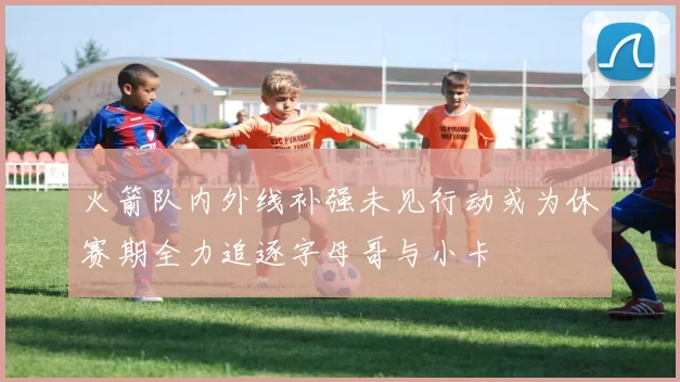 火箭队内外线补强未见行动或为休赛期全力追逐字母哥与小卡