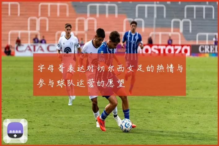 字母哥表达对切尔西女足的热情与参与球队运营的愿望